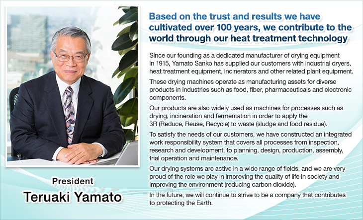 Based on the trust and results we have cultivated over 100 years, we contribute to the world through our heat treatment technology.Since our founding as a dedicated manufacturer of drying equipment in 1915, Yamato Sanko has supplied our customers with industrial dryers, heat treatment equipment, incinerators and other related plant equipment.These drying machines operate as manufacturing assets for diverse products in industries such as food, fiber, pharmaceuticals and electronic components.Our products are also widely used as machines for processes such as drying, incineration and fermentation in order to apply the 3R (Reduce, Reuse, Recycle) to waste (sludge and food residue).To satisfy the needs of our customers, we have constructed an integrated work responsibility system that covers all processes from inspection, research and development, to planning, design, production, assembly, trial operation and maintenance.Our drying systems are active in a wide range of fields, and we are very proud of the role we play in improving the quality of life in society and improving the environment (reducing carbon dioxide).In the future, we will continue to strive to be a company that contributes to protecting the Earth.President Teruaki Yamato