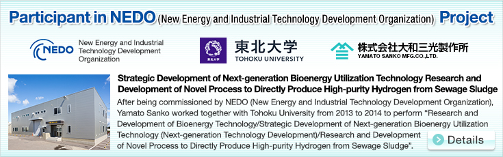 Participant in NEDO (New Energy and Industrial Technology Development Organization) Project.New Energy and Industrial Technology Development Organization.Strategic Development of Next-generation Bioenergy Utilization Technology Research and Development of Novel Process to Directly Produce High-purity Hydrogen from Sewage Sludge.After being commissioned by NEDO (New Energy and Industrial Technology Development Organization), Yamato Sanko worked together with Tohoku University from 2013 to 2014 to perform “Research and Development of Bioenergy Technology/Strategic Development of Next-generation Bioenergy Utilization Technology (Next-generation Technology Development)/Research and Development of Novel Process to Directly Produce High-purity Hydrogen from Sewage Sludge”.
