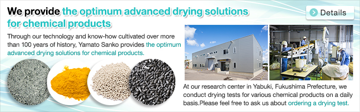 We provide the optimum advanced drying solutions for chemical products.Through our technology and know-how cultivated over more than 100 years of history, Yamato Sanko provides the optimum advanced drying solutions for chemical products.At our research center in Yabuki, Fukushima Prefecture, we conduct drying tests for various chemical products on a daily basis.Please feel free to ask us about ordering a drying test.