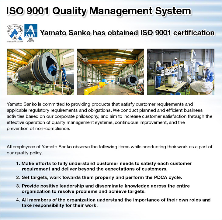 ISO 9001 Quality Management System. Yamato Sanko has obtained ISO 9001 certification. Yamato Sanko is committed to providing products that satisfy customer requirements and applicable regulatory requirements and obligations. We conduct planned and efficient business activities based on our corporate philosophy, and aim to increase customer satisfaction through the effective operation of quality management systems, continuous improvement, and the prevention of non-compliance. All employees of Yamato Sanko observe the following items while conducting their work as a part of our quality policy. 1. Make efforts to fully understand customer needs to satisfy each customer requirement and deliver beyond the expectations of customers. 2. Set targets, work towards them properly and perform the PDCA cycle. 3. Provide positive leadership and disseminate knowledge across the entire organization to resolve problems and achieve targets. 4. All members of the organization understand the importance of their own roles and take responsibility for their work.