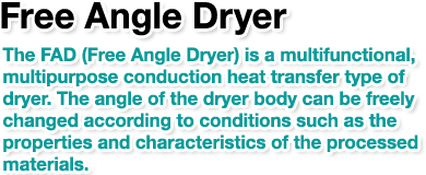 Free Angle Dryer.The FAD (Free Angle Dryer) is a multifunctional, multipurpose conduction heat transfer type of dryer. The angle of the dryer body can be freely changed according to conditions such as the properties and characteristics of the processed materials.