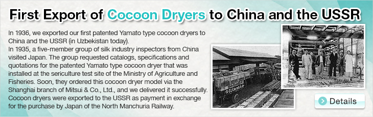 First Export of Cocoon Dryers to China and the USSR. In 1936, we exported our first patented Yamato type cocoon dryers to China and the USSR (in Uzbekistan today). In 1935, a five-member group of silk industry inspectors from China visited Japan. The group requested catalogs, specifications and quotations for the patented Yamato type cocoon dryer that was installed at the sericulture test site of the Ministry of Agriculture and Fisheries. Soon, they ordered this cocoon dryer model via the Shanghai branch of Mitsui & Co., Ltd., and we delivered it successfully.
Cocoon dryers were exported to the USSR as payment in exchange for the purchase by Japan of the North Manchuria Railway.