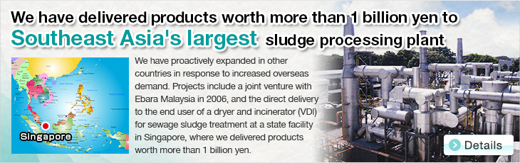 We have delivered products worth more than 1 billion yen to Southeast Asia's largest sludge processing plant. Delivered to Singapore state-owned plant. We have proactively expanded in other countries in response to increased overseas demand. Projects include a joint venture with Ebara Malaysia in 2006, and the direct delivery to the end user of a dryer and incinerator (VDI) for sewage sludge treatment at a state facility in Singapore, where we delivered products worth more than 1 billion yen.