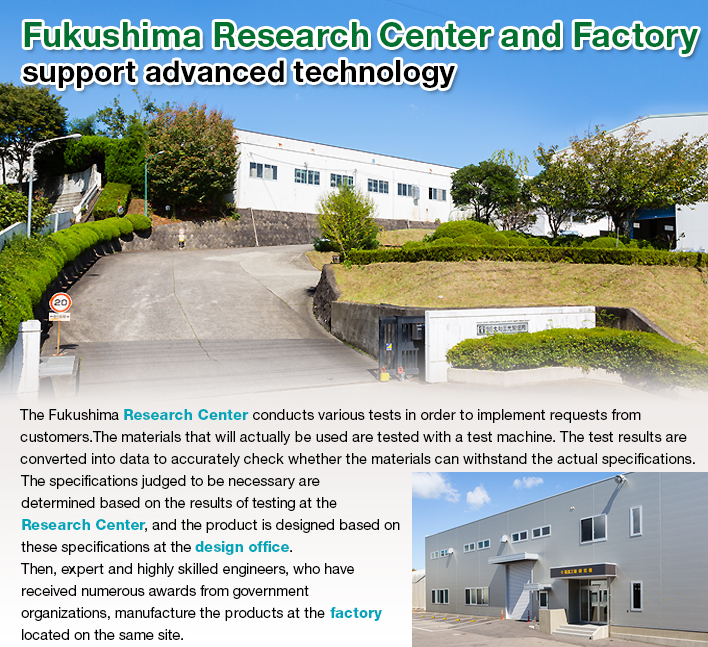 Fukushima Research Center and Factory support advanced technology.The Fukushima Research Center conducts various tests in order to implement requests from customers.
The materials that will actually be used are tested with a test machine. The test results are converted into data to accurately check whether the materials can withstand the actual specifications. The specifications judged to be necessary are determined based on the results of testing at the Research Center, and the product is designed based on these specifications at the design office. Then, expert and highly skilled engineers, who have received numerous awards from government organizations, manufacture the products at the factory located on the same site.
