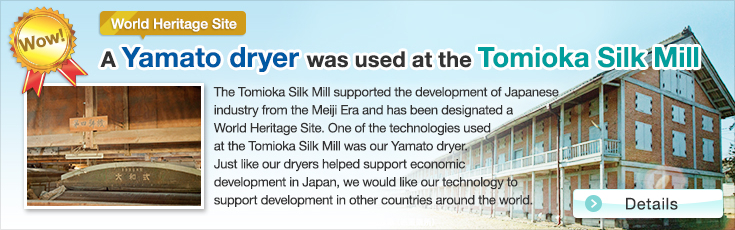 Wow!World Heritage Site A Yamato dryer was used at the Tomioka Silk Mill.The Tomioka Silk Mill supported the development of Japanese industry from the Meiji Era and has been designated a World Heritage Site. One of the technologies used at the Tomioka Silk Mill was our Yamato dryer.Just like our dryers helped support economic development in Japan, we would like our technology to support development in other countries around the world.