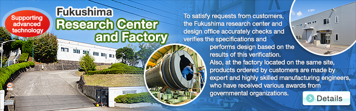 Supporting advanced technology Fukushima Research Center and Factory.To satisfy requests from customers, the Fukushima research center and design office accurately checks and verifies the specifications and performs design based on the results of this verification.Also, at the factory located on the same site, products ordered by customers are made by expert and highly skilled manufacturing engineers, who have received various awards from governmental organizations.