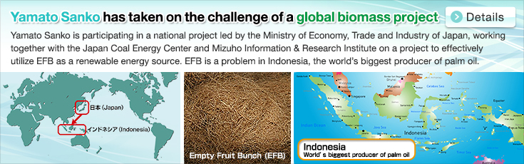 Yamato Sanko has taken on the challenge of a global biomass project. Yamato Sanko is participating in a national project led by the Ministry of Economy, Trade and Industry of Japan, working together with the Japan Coal Energy Center and Mizuho Information & Research Institute on a project to effectively utilize EFB as a renewable energy source. EFB is a problem in Indonesia, the world’s biggest producer of palm oil.Japan.Indonesia. Empty Fruit Bunch (EFB). Indonesia. World’s biggest producer of palm oil.