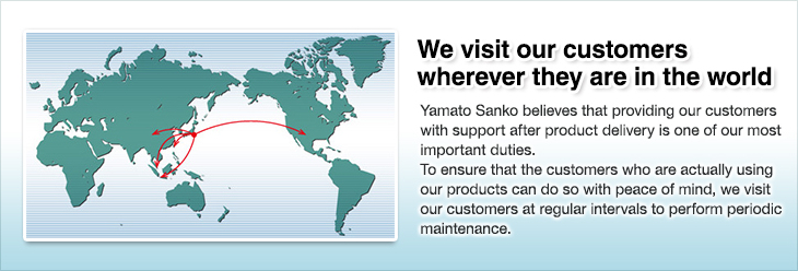 We visit our customers wherever they are in the world.Yamato Sanko believes that providing our customers with support after product delivery is one of our most important duties.To ensure that the customers who are actually using our products can do so with peace of mind, we visit our customers at regular intervals to perform periodic maintenance.
