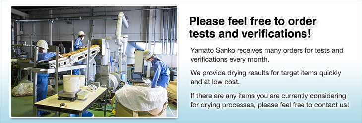 Please feel free to order tests and verifications!Yamato Sanko receives many orders for tests and verifications every month.We provide drying results for target items quickly and at low cost.If there are any items you are currently considering for drying processes, please feel free to contact us!