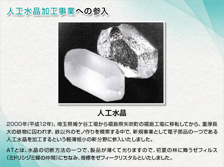 人工水晶加工事業への参入。人口水晶。2000(平成12年)、埼玉県鳩ケ谷工場から福島県矢吹町の福島工場に移転してから、重厚長大の鉄物に囚われず、鉄以外のモノ作りを模索する中で、新規事業として電子部品の一つである人口水晶を加工するという軽薄短小の新分野に参入いたしました。ＡＴとは、水晶の切断方法の一つで、製品が薄くて光りますので、初夏の林に舞うゼフィルス(ミドリシジミ蝶の仲間)にちなみ、商標をゼフィークリスタルといたしました。