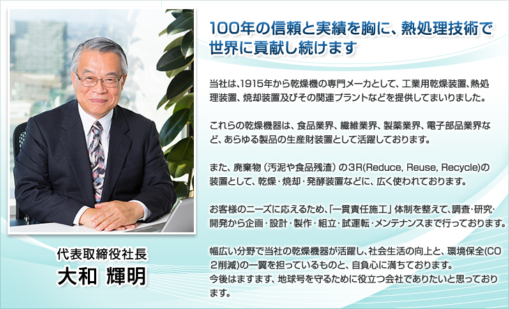 代表取締役社長。大和 輝明。100年の信頼と実績を胸に、熱処理技術で世界に貢献し続けます。当社は、1915年から乾燥機の専門メーカとして、工業用乾燥装置、熱処理装置、焼却装置及びその関連プラントなどを提供してきました。これらの乾燥機機器は、食品業界、繊維業界、製薬業界、電子部品業界など、あらゆる製品の生産財装置として活躍しています。また、廃棄物（汚泥や食品残渣）の３R(Reduce, Reuse, Recycle)の装置として、乾燥・焼却・発酵装置などに、広く使われています。お客様のニーズに応えるため、「一貫責任施工」体制を整えて、調査・研究・開発から企画・設計・製作・組立・試運転・メンテナンスまで行っています。 幅広い分野で当社の乾燥機機器が活躍し、社会生活の向上と、環境保全(CO２削減)の一翼を担っているものと、自負心に満ちています。今後はますます、地球号を守るために役立つ会社でありたいと思います。 