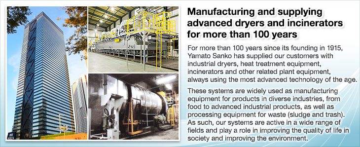 Manufacturing and supplying advanced dryers and incinerators for more than 100 years.For more than 100 years since its founding in 1915, Yamato Sanko has supplied our customers with industrial dryers, heat treatment equipment, incinerators and other related plant equipment, always using the most advanced technology of the age.These systems are widely used as manufacturing equipment for products in diverse industries, from food to advanced industrial products, as well as processing equipment for waste (sludge and trash).As such, our systems are active in a wide range of fields and play a role in improving the quality of life in society and improving the environment.