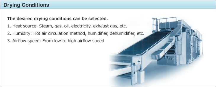 Drying Conditions.The desired drying conditions can be selected. 1.Heat source: Steam, gas, oil, electricity, exhaust gas, etc. 2.Humidity: Hot air circulation method, humidifier, dehumidifier, etc. 3.Airflow speed: From low to high airflow speed.