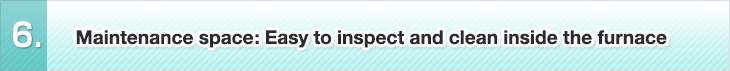 6. Maintenance space: Easy to inspect and clean inside the furnace