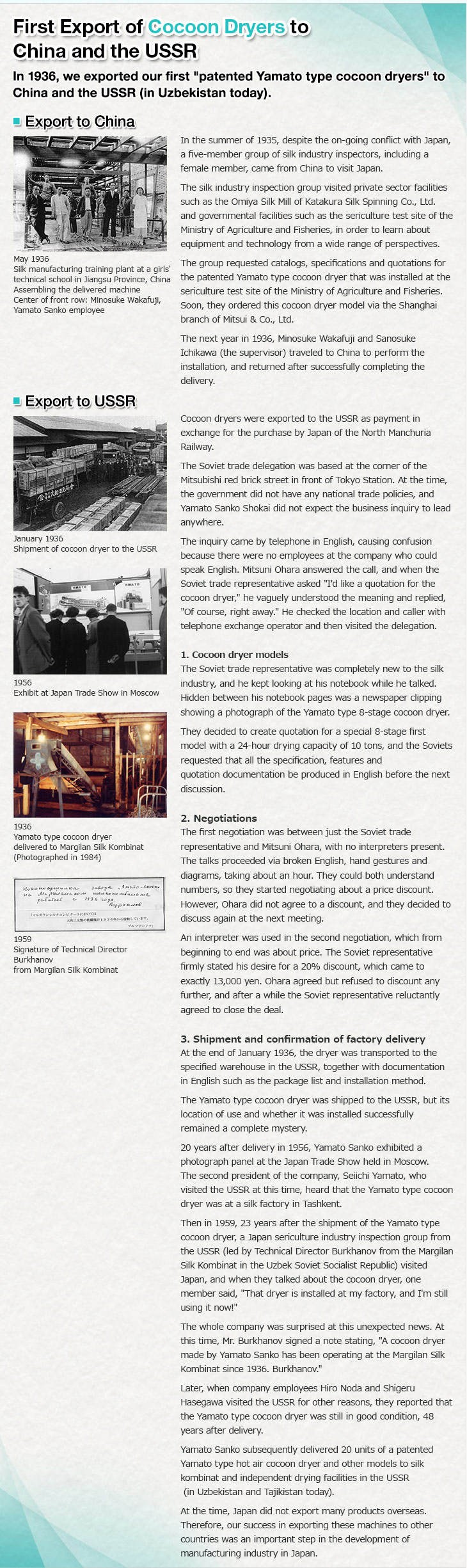 First Export of Cocoon Dryers to China and the USSR.In 1936, we exported our first patented Yamato type cocoon dryers to China and the USSR (in Uzbekistan today). Export to China. In the summer of 1935, despite the on-going conflict with Japan, a five-member group of silk industry inspectors, including a female member, came from China to visit Japan. The silk industry inspection group visited private sector facilities such as the Omiya Silk Mill of Katakura Silk Spinning Co., Ltd. and governmental facilities such as the sericulture test site of the Ministry of Agriculture and Fisheries, in order to learn about equipment and technology from a wide range of perspectives.The group requested catalogs, specifications and quotations for the patented Yamato type cocoon dryer that was installed at the sericulture test site of the Ministry of Agriculture and Fisheries. Soon, they ordered this cocoon dryer model via the Shanghai branch of Mitsui & Co., Ltd. The next year in 1936, Minosuke Wakafuji and Sanosuke Ichikawa (the supervisor) traveled to China to perform the installation, and returned after successfully completing the delivery.May 1936. Silk manufacturing training plant at a girls' technical school in Jiangsu Province, China. Assembling the delivered machine. Center of front row: Minosuke Wakafuji, Yamato Sanko employee. Export to USSR. Cocoon dryers were exported to the USSR as payment in exchange for the purchase by Japan of the North Manchuria Railway. The Soviet trade delegation was based at the corner of the Mitsubishi red brick street in front of Tokyo Station. At the time, the government did not have any national trade policies, and Yamato Sanko Shokai did not expect the business inquiry to lead anywhere. The inquiry came by telephone in English, causing confusion because there were no employees at the company who could speak English. Mitsuni Ohara  answered the call, and when the Soviet trade representative asked I'd like a quotation for the cocoon dryer, he vaguely understood the meaning and replied, Of course, right away. He checked the location and caller with telephone exchange operator and then visited the delegation. 1. Cocoon dryer models. The Soviet trade representative was completely new to the silk industry, and he kept looking at his notebook while he talked. Hidden between his notebook pages was a newspaper clipping showing a photograph of the Yamato type 8-stage cocoon dryer. They decided to create quotation for a special 8-stage first model with a 24-hour drying capacity of 10 tons, and the Soviets requested that all the specification, features and quotation documentation be produced in English before the next discussion. January 1936. Shipment of cocoon dryer to the USSR. 1956. Exhibit at Japan Trade Show in Moscow. 2. Negotiations. The first negotiation was between just the Soviet trade representative and Mitsuni Ohara, with no interpreters present. The talks proceeded via broken English, hand gestures and diagrams, taking about an hour. They could both understand numbers, so they started negotiating about a price discount. However, Ohara did not agree to a discount, and they decided to discuss again at the next meeting. An interpreter was used in the second negotiation, which from beginning to end was about price. The Soviet representative firmly stated his desire for a 20% discount, which came to exactly 13,000 yen. Ohara agreed but refused to discount any further, and after a while the Soviet representative reluctantly agreed to close the deal. 1936. Yamato type cocoon dryer delivered to Margilan Silk Kombinat(Photographed in 1984). 3. Shipment and confirmation of factory delivery. At the end of January 1936, the dryer was transported to the specified warehouse in the USSR, together with documentation in English such as the package list and installation method. The Yamato type cocoon dryer was shipped to the USSR, but its location of use and whether it was installed successfully remained a complete mystery. 20 years after delivery in 1956, Yamato Sanko exhibited a photograph panel at the Japan Trade Show held in Moscow. The second president of the company, Seiichi Yamato, who visited the USSR at this time, heard that the Yamato type cocoon dryer was at a silk factory in Tashkent. Then in 1959, 23 years after the shipment of the Yamato type cocoon dryer, a Japan sericulture industry inspection group from the USSR (led by Technical Director Burkhanov from the Margilan Silk Kombinat in the Uzbek Soviet Socialist Republic) visited Japan, and when they talked about the cocoon dryer, one member said, That dryer is installed at my factory, and I am still using it now! The whole company was surprised at this unexpected news. At this time, Mr. Burkhanov signed a note stating, A cocoon dryer made by Yamato Sanko has been operating at the Margilan Silk Kombinat since 1936. Burkhanov. Later, when company employees Hiro Noda and Shigeru Hasegawa visited the USSR for other reasons, they reported that the Yamato type cocoon dryer was still in good condition, 48 years after delivery. Yamato Sanko subsequently delivered 20 units of a patented Yamato type hot air cocoon dryer and other models to silk kombinat and independent drying facilities in the USSR (in Uzbekistan and Tajikistan today). At the time, Japan did not export many products overseas. Therefore, our success in exporting these machines to other countries was an important step in the development of manufacturing industry in Japan. 1959. Signature of Technical Director Burkhanov from Margilan Silk Kombinat.