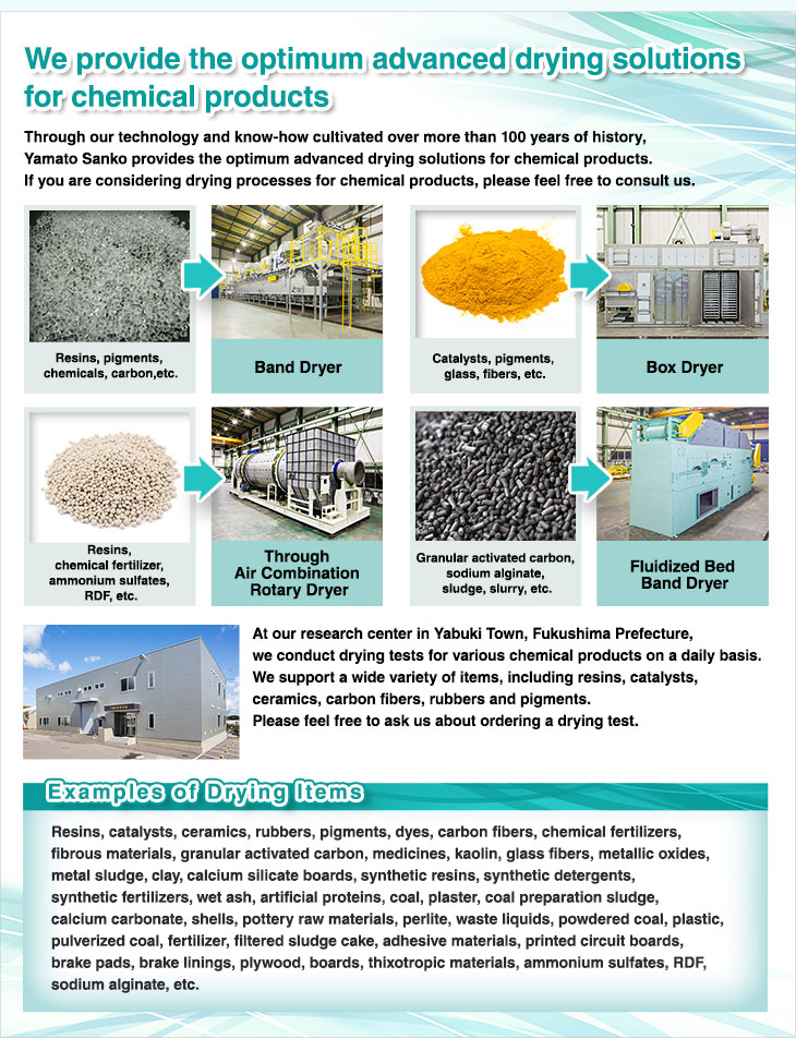 We provide the optimum advanced drying solutions for chemical products. Through our technology and know-how cultivated over more than 100 years of history, Yamato Sanko provides the optimum advanced drying solutions for chemical products. If you are considering drying processes for chemical products, please feel free to consult us. At our research center in Yabuki, Fukushima Prefecture, we conduct drying tests for various chemical products on a daily basis. We support a wide variety of items, including resins, catalysts, ceramics, carbon fibers, rubbers and pigments. Please feel free to ask us about ordering a drying test. Resins, pigments, chemicals, etc. Catalysts, pigments, glass, fibers, etc. Synthetic fertilizers, ammonium sulfates, synthetic resins, RDF, etc. Granular activated carbon, sodium alginate, sludge, slurry, etc. Examples of Drying Items. Resins, catalysts, ceramics, rubbers, pigments, dyes, carbon fibers, chemical fertilizers, fibrous materials, medicines, kaolin, glass fibers, metallic oxides, metal sludge, clay, calcium silicate boards, synthetic resins, synthetic detergents, synthetic fertilizers, wet ash, artificial proteins, coal, plaster, coal preparation sludge, calcium carbonate, shells, pottery raw materials, perlite, waste liquids, powdered coal, plastic, pulverized coal, fertilizer, filtered sludge cake, adhesive materials, printed circuit boards, brake pads, brake linings, plywood, boards, thixotropic materials, ammonium sulfates, granular activated carbon, etc.