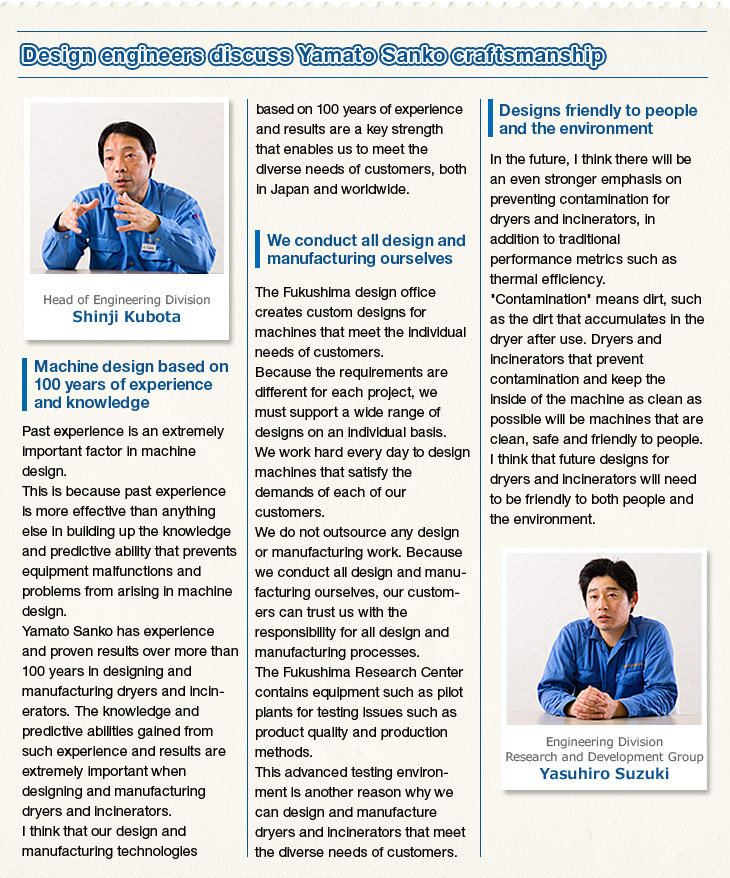 Design engineers discuss Yamato Sanko craftsmanship. Head of Engineering Division. Shinji Kubota. Machine design based on 100 years of experience and knowledge. Past experience is an extremely important factor in machine design. This is because past experience is more effective than anything else in building up the knowledge and predictive ability that prevents equipment malfunctions and problems from arising in machine design. Yamato Sanko has experience and proven results over more than 100 years in designing and manufacturing dryers and incinerators. The knowledge and predictive abilities gained from such experience and results are extremely important when designing and manufacturing dryers and incinerators. I think that our design and manufacturing technologies based on 100 years of experience and results are a key strength that enables us to meet the diverse needs of customers, both in Japan and worldwide. We conduct all design and manufacturing ourselves. The Fukushima design office creates custom designs for machines that meet the individual needs of customers. Because the requirements are different for each project, we must support a wide range of designs on an individual basis. We work hard every day to design machines that satisfy the demands of each of our customers. We do not outsource any design or manufacturing work. Because we conduct all design and manufacturing ourselves, our customers can trust us with the responsibility for all design and manufacturing processes. The Fukushima Research Center contains equipment such as pilot plants for testing issues such as product quality and production methods. This advanced testing environment is another reason why we can design and manufacture dryers and incinerators that meet the diverse needs of customers. Designs friendly to people and the environment. In the future, I think there will be an even stronger emphasis on preventing contamination for dryers and incinerators, in addition to traditional performance metrics such as thermal efficiency. Contamination means dirt, such as the dirt that accumulates in the dryer after use. Dryers and incinerators that prevent contamination and keep the inside of the machine as clean as possible will be machines that are clean, safe and friendly to people. I think that future designs for dryers and incinerators will need to be friendly to both people and the environment. Engineering Division. Research and Development Group. Yasuhiro Suzuki.