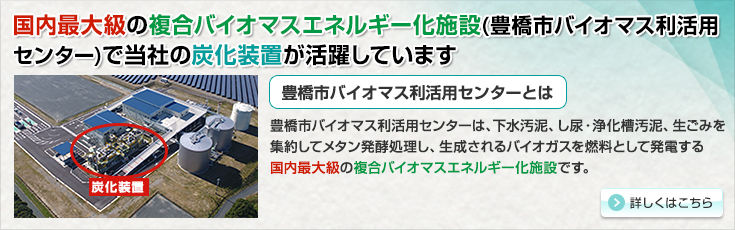 国内最大級の複合バイオマスエネルギー化施設(豊橋市バイオマス利活用センター)で当社の炭化装置が活躍しています。豊橋市バイオマス利活用センターとは。豊橋市バイオマス利活用センターは、下水汚泥・し尿浄化槽汚泥、生ごみを集約してメタン発酵処理し、生成されるバイオガスを燃料として発電する国内最大級の複合バイオマスエネルギー化施設です。詳しくはこちら。