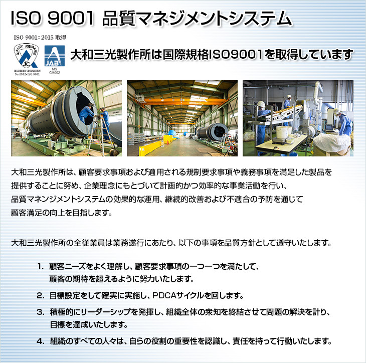 ISO 9001 品質マネジメントシステム。大和三光製作所は国際規格ISO9001を取得しています。大和三光製作所は、顧客要求事項および適用される規制要求事項や義務事項を満足した製品を提供することに努め、企業理念にもとづいて計画的かつ効率的な事業活動を行い、品質マネンジメントシステムの効果的な運用、継続的改善および不適合の予防を通じて顧客満足の向上を目指します。大和三光製作所の全従業員は業務遂行にあたり、以下の事項を品質方針として遵守いたします。1.顧客ニーズをよく理解し、顧客要求事項の一つ一つを満たして、顧客の期待を超えるように努力いたします。2.目標設定をして確実に実施し、PDCAサイクルを回します。3.積極的にリーダーシップを発揮し、組織全体の衆知を終結させて問題の解決を計り、目標を達成いたします。4.組織のすべての人々は、自らの役割の重要性を認識し、責任を持って行動いたします。