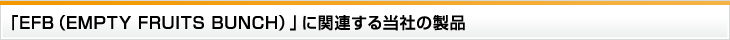 「EFB（EMPTY FRUITS BUNCH）」に関連する当社の製品