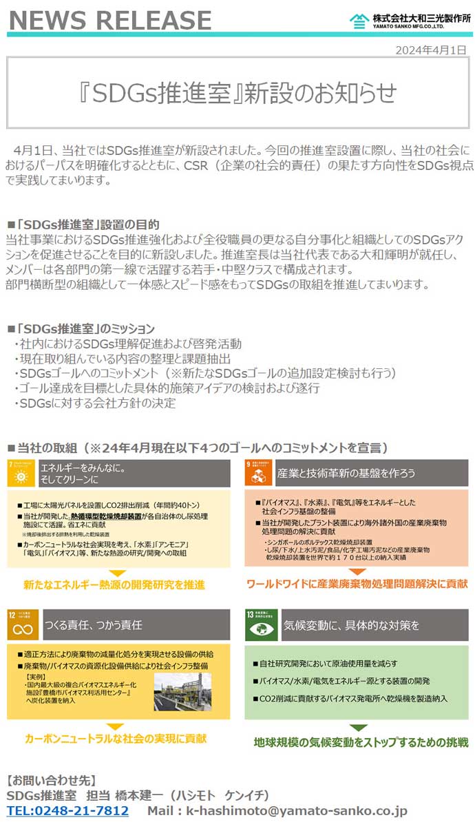 「SDGs推進室」新設のお知らせ。4月1日、当社ではSDGs推進室が新設されました。今回の推進室設置に際し、当社の社会におけるパーパスを明確化するとともに、CSR（企業の社会的責任）の果たす方向性をSDGs視点で実践してまいります。■「SDGs推進室」設置の目的。当社事業におけるSDGs推進強化および全役職員の更なる自分事化と組織としてのSDGsアクションを促進させることを目的に新設しました。推進室長は当社代表である大和輝明が就任し、メンバーは各部門の第一線で活躍する若手・中堅クラスで構成されます。部門横断型の組織として一体感とスピード感をもってSDGsの取組を推進してまいります。■「SDGs推進室」のミッション・社内におけるSDGs理解促進および啓発活動・現在取り組んでいる内容の整理と課題抽出・SDGsゴールへのコミットメント（※新たなSDGsゴールの追加設定検討も行う）・ゴール達成を目標とした具体的施策アイデアの検討および遂行・SDGsに対する会社方針の決定。■当社の取組（※24年4月現在以下4つのゴールへのコミットメントを宣言）。【お問い合わせ先】SDGs推進室　担当 橋本建一（ハシモト　ケンイチ）TEL:0248-21-7812　Mail：k-hashimoto@yamato-sanko.co.jp