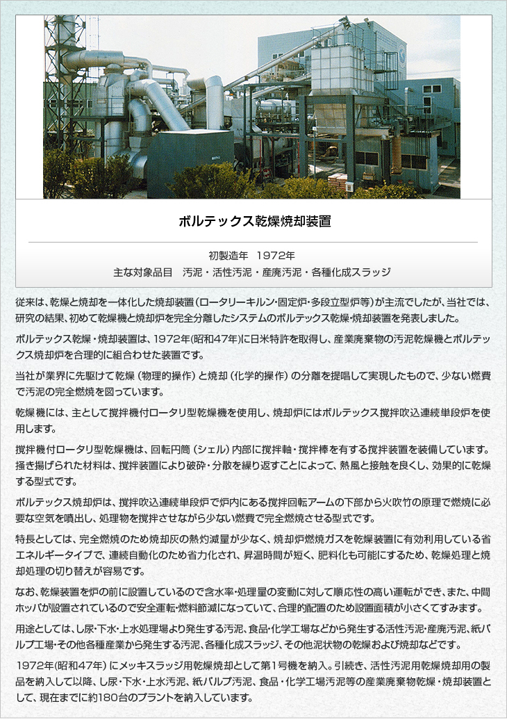 ボルテックス乾燥焼却装置。初製造年1972年。主な乾燥対象。汚泥・活性汚泥・産廃汚泥・各種化成スラッジ。従来は、乾燥と焼却を一体化した焼却装置（ロータリーキルン・固定炉・多段立型炉等）が主流でしたが、当社では、研究の結果、初めて乾燥機と焼却炉を完全分離したシステムのボルテックス乾燥・焼却装置を発表しました。ボルテックス乾燥・焼却装置は、1972年(昭和47年)に日米特許を取得し、産業廃棄物の汚泥乾燥機とボルテックス焼却炉を合理的に組合わせた装置です。当社が業界に先駆けて乾燥（物理的操作）と焼却（化学的操作）の分離を提唱して実現したもので、少ない燃費で汚泥の完全燃焼を図っています。乾燥機には、主として撹拌機付ロータリ型乾燥機を使用し、焼却炉にはボルテックス撹拌吹込連続単段炉を使用します。撹拌機付ロータリ型乾燥機は、回転円筒（シェル）内部に撹拌軸・撹拌棒を有する撹拌装置を装備しています。掻き揚げられた材料は、撹拌装置により破砕・分散を繰り返すことによって、熱風と接触を良くし、効果的に乾燥する型式です。ボルテックス焼却炉は、撹拌吹込連続単段炉で炉内にある撹拌回転アームの下部から火吹竹の原理で燃焼に必要な空気を噴出し、処理物を撹拌させながら少ない燃費で完全燃焼させる型式です。特長としては、完全燃焼のため焼却灰の熱灼減量が少なく、焼却炉燃焼ガスを乾燥装置に有効利用している省エネルギータイプで、連続自動化のため省力化され、昇温時間が短く、肥料化も可能にするため、乾燥処理と焼却処理の切り替えが容易です。なお、乾燥装置を炉の前に設置しているので含水率・処理量の変動に対して順応性の高い運転ができ、また、中間ホッパが設置されているので安全運転・燃料節減になっていて、合理的配置のため設置面積が小さくてすみます。用途としては、し尿・下水・上水処理場より発生する汚泥、食品・化学工場などから発生する活性汚泥・産廃汚泥、紙パルプ工場・その他各種産業から発生する汚泥、各種化成スラッジ、その他泥状物の乾燥および焼却などです。1972年(昭和47年）にメッキスラッジ用乾燥焼却として第１号機を納入。引続き、活性汚泥用乾燥焼却用の製品を納入して以降、し尿・下水・上水汚泥、紙パルプ汚泥、食品・化学工場汚泥等の産業廃棄物乾燥・焼却装置として、現在までに約170台のプラントを納入しています。