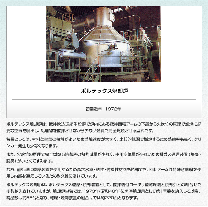 ボルテックス焼却炉。初製造年1972年。ボルテックス焼却炉は、撹拌吹込連続単段炉で炉内にある撹拌回転アームの下部から火吹竹の原理で燃焼に必要な空気を噴出し、処理物を撹拌させながら少ない燃費で完全燃焼させる型式です。特長としては、材料と空気の接触がよいため燃焼速度が大きく、比較的低温で燃焼するため熱効率も高く、クリンカー発生も少なくなります。また、火吹竹の原理で完全燃焼し焼却灰の熱灼減量が少なく、使用空気量が少ないため排ガス処理装置（集塵・脱臭）が小さくてすみます。なお、前処理に乾燥装置を使用するため高含水率・粘性・付着性材料も焼却でき、回転アームは特殊耐熱鋼を使用し内部を通気しているため耐久性に優れています。ボルテックス焼却炉は、ボルテックス乾燥・焼却装置として、撹拌機付ロータリ型乾燥機と焼却炉との組合せで多数納入されていますが、焼却炉単独では、1973年(昭和48年)に魚滓焼却用として第１号機を納入して以降、納品数は約５０台となり、乾燥・焼却装置の組合せでは約２２０台となります。