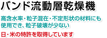 バンド流動層乾燥機。高含水率・粒子混在で不定形状の材料にも使用でき、粒子破壊が少ない。日・米の特許を取得しています。