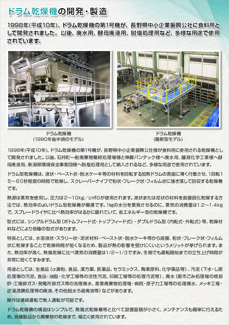 ドラム乾燥機の開発・製造。1998年(平成10年)、ドラム乾燥機の第1号機が、長野県中小企業振興公社に食料用として開発されました。以後、廃水用、酵母廃液用、脱塩処理用など、多様な用途で、順次納入されています。1998年(平成10年)、ドラム乾燥機の第1号機が、長野県中小企業振興公社様が食料用に使用される乾燥機として開発されました。以後、石井町一般廃棄物最終処理場様と神鋼パンテック様へ廃水用、鐘淵化学工業様へ酵母廃液用、新潟県環境保全事業団様へ脱塩処理用として納入されるなど、多様な用途で使用されています。ドラム型乾燥機は、液状・ペースト状・脱水ケーキ等の材料を回転する加熱ドラムの表面に薄く付着させ、１回転１５～６０秒程度の時間で乾燥し、スクレーパーナイフで粉状・フレーク状・フィルム状に掻き落して回収する乾燥機です。熱源は蒸気を使用し、圧力は２～１０kg／ｃ㎡Ｇが使用されます。液状または泥状の材料を直接固化乾燥する方法では、熱効率のよいドラム型乾燥機が最適です。１㎏の水分を蒸発させるのに、蒸気の消費量は1.２～１.４kgで、スプレードライヤに比べ熱効率がはるかに優れていて、省エネルギー型の乾燥機です。型式には、シングルドラム型（ボトムフィード式・トップフィード式）・ダブルドラム型（内転式・外転式）等、乾燥材料などにより各種の型式があります。特長としては、水溶液状・スラリー状・泥状材料・ペースト状・脱水ケーキ等から直接、粉状・フレーク状・フィルム状に乾燥することで乾燥時間が短くなるため、製品が熱の影響を受けにくいというメリットが挙げられます。また、熱効率が高く、熱風乾燥に比べ蒸気の消費量は１/２～１/３ですみ、冬期でも運転開始までの立ち上げ時間が非常に短くてすみます。用途としては、生産品（α澱粉、食品、漢方薬、医薬品、セラミックス、陶業原料、化学薬品等）、汚泥（下水・し尿処理場の汚泥、食品・油脂・化学工場等の活性汚泥、印刷工場等の処理汚泥等）、廃水（都市ごみ処理場の焼却炉・工場排ガス・発電所排ガス等の洗煙廃水、産業廃棄物処理場・病院・原子力工場等の処理廃水、メッキ工場・逆浸透膜処理等の廃液、その他脱水ろ過廃液等）などがあります。操作は連続運転で無人運転が可能です。ドラム乾燥機の構造はシンプルで、熱風式乾燥機等と比べて設置面積が小さく、メンテナンスも簡単に行えるため、各種製品から廃棄物の乾燥まで、幅広く使用されています。