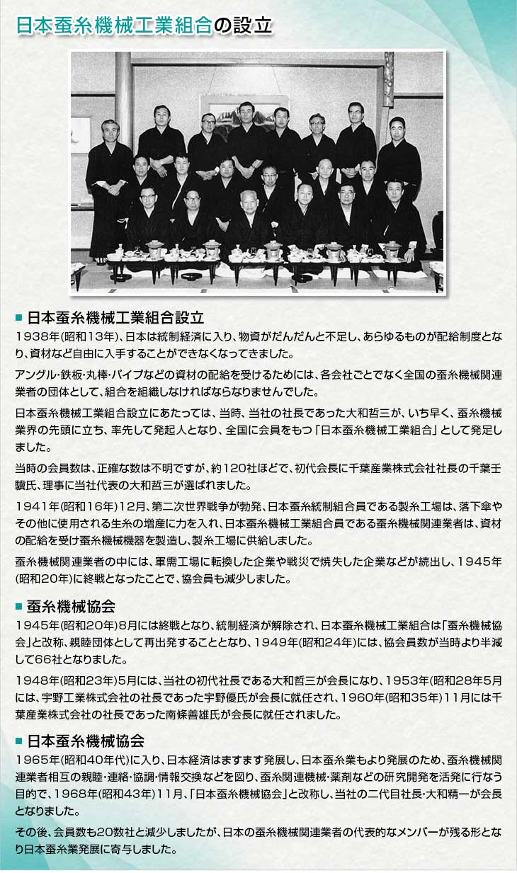 ＜日本蚕糸機械工業組合設立＞1938年(昭和１３年)、日本は統制経済に入り、物資がだんだんと不足し、あらゆるものが配給制度となり、資材など自由に入手することができなくなってきました。アングル・鉄板・丸棒・パイプなどの資材の配給を受けるためには、各会社ごとでなく全国の蚕糸機械関連業者の団体として、組合を組織しなければならなりませんでした。日本蚕糸機械工業組合設立にあたっては、当時、当社の社長であった大和哲三が、いち早く、蚕糸機械業界の先頭に立ち、率先して発起人となり、全国に会員をもつ「日本蚕糸機械工業組合」として発足しました。当時の会員数は、正確な数は不明ですが、約１２０社ほどで、初代会長に千葉産業株式会社社長の千葉壬驥氏、理事に当社代表の大和哲三が選ばれました。1941年(昭和16年)12月、第二次世界戦争が勃発、日本蚕糸統制組合員である製糸工場は、落下傘やその他に使用される生糸の増産に力を入れ、日本蚕糸機械工業組合員である蚕糸機械関連業者は、資材の配給を受け蚕糸機械機器を製造し、製糸工場に供給しました。蚕糸機械関連業者の中には、軍需工場に転換した企業や戦災で焼失した企業などが続出し、1945年(昭和20年)に終戦となったことで、協会員も減少しました。＜蚕糸機械協会＞1945年(昭和20年)8月には終戦となり、統制経済が解除され、日本蚕糸機械工業組合は「蚕糸機械協会」と改称、親睦団体として再出発することとなり、1949年(昭和24年)には、協会員数が当時より半減して66社となりました。1948年(昭和23年)5月には、当社の初代社長である大和哲三が会長になり、1953年(昭和28年5月には、宇野工業株式会社の社長であった宇野優氏が会長に就任され、1960年(昭和35年)11月には千葉産業株式会社の社長であった南條善雄氏が会長に就任されました。＜日本蚕糸機械協会＞1965年(昭和40年代)に入り、日本経済はますます発展し、日本蚕糸業もより発展のため、蚕糸機械関連業者相互の親睦・連絡・協調・情報交換などを図り、蚕糸関連機械・薬剤などの研究開発を活発に行なう目的で、1968年(昭和43年)11月、「日本蚕糸機械協会」と改称し、当社の二代目社長・大和精一が会長となりました。その後、会員数も２０数社と減少しましたが、日本の蚕糸機械関連業者の代表的なメンバーが残る形となり日本蚕糸業発展に寄与しました。