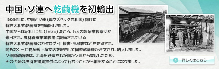 中国・ソ連へ乾繭機を初輸出。1936年に、中国とソ連（現ウズベック共和国）向けに特許大和式乾繭機を初輸出しました。中国からは昭和１０年（1935）夏ころ、５人の製糸業視察団が来日され、農林省蚕業試験場に設備されている特許大和式乾繭機のカタログ・仕様書・見積書などを要望され、間もなく三井物産㈱上海支店を経由して同型乾繭機が注文され、納入しました。ソ連向乾繭機は、北満州鉄道をわが国がソ連から買収したため、その代金の決済を物資提供によって行なうことから輸出することになりました。