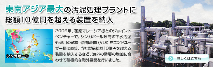 東南アジア最大の汚泥処理プラントに総額10億円を超える装置を納入。2006年、荏原マレーシア様とのジョイントベンチャーで、シンガポール国の下水汚泥処理用の乾燥・焼却装置（VDI）をエンドユーザー様に直接、当社製品総額10億円を超える装置を納入するなど、海外の需要の増加に合わせて積極的な海外展開を行いました。