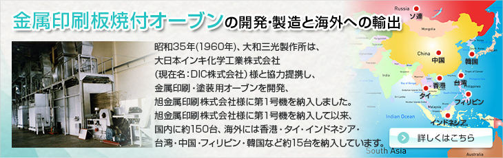 昭和35年(1960年)、大和三光製作所は、大日本インキ化学工業株式会社様と協力提携し、金属印刷・塗装用オーブンを開発、旭金属印刷株式会社様に第１号機を納入しました。旭金属印刷株式会社様に第１号機を納入して以来、国内に約150台、海外には香港・タイ・インドネシア・台湾・中国・フィリピン・韓国など約１５台を納入しています。