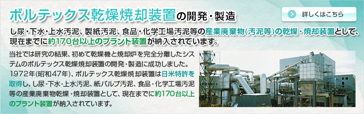 ボルテックス乾燥焼却装置の開発・製造。し尿・下水・上水汚泥、製紙汚泥、食品・化学工場汚泥等の産業廃棄物の乾燥・焼却装置として、現在までに約１７０台以上のプラント装置が納入されています。当社では研究の結果、初めて乾燥機と焼却炉を完全分離したシステムのボルテックス乾燥焼却装置の開発・製造に成功しました。 1972年(昭和47年)、ボルテックス乾燥焼却装置は日米特許を取得し、し尿・下水・上水汚泥、紙パルプ汚泥、食品・化学工場汚泥等の産業廃棄物乾燥・焼却装置として、現在までに約170台のプラント装置が納入されています。