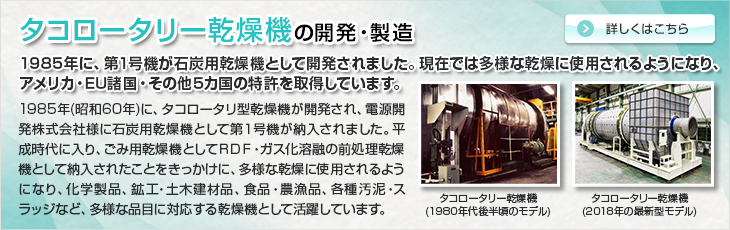 タコロータリー乾燥機の開発・製造。1985年に、第1号機が石炭用乾燥機として開発されました。現在では多様な乾燥に使用されるようになり、アメリカ・EU諸国・その他5カ国の特許を取得しています。1985年(昭和60年)に、タコロータリ型乾燥機が開発され、電源開発株式会社様に石炭用乾燥機として第１号機が納入されました。平成時代に入り、ごみ用乾燥機としてＲＤＦ・ガス化溶融の前処理乾燥機として納入されたことをきっかけに、多様な乾燥に使用されるようになり、化学製品、鉱工・土木建材品、食品・農漁品、各種汚泥・スラッジなど、多様な品目に対応する乾燥機として活躍しています。