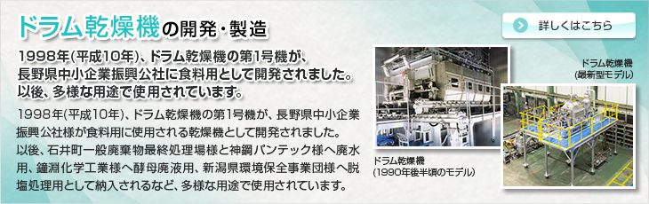 ドラム乾燥機の開発・製造。1998年(平成10年)、ドラム乾燥機の第1号機が、長野県中小企業振興公社に食料用として開発されました。以後、多様な用途で使用されています。1998年(平成10年)、ドラム乾燥機の第1号機が、長野県中小企業振興公社様が食料用に使用される乾燥機として開発されました。以後、石井町一般廃棄物最終処理場様と神鋼パンテック様へ廃水用、鐘淵化学工業様へ酵母廃液用、新潟県環境保全事業団様へ脱塩処理用として納入されるなど、多様な用途で使用されています。