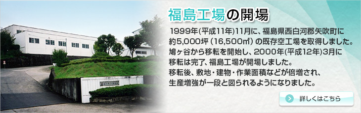 福島工場の開場。1999年(平成11年)11月に、福島県西白河郡矢吹町に約5,000坪（16,500㎡）の既存空工場を取得しました。鳩ヶ谷から移転を開始し、 2000年(平成12年)3月に移転は完了、福島工場が開場しました。移転後、敷地・建物・作業面積などが倍増され、生産増強が一段と図られるようになりました。