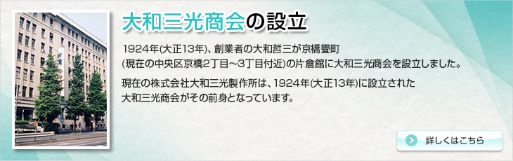 大和三光商会の設立。1924年(大正13年)、創業者の大和哲三が京橋畳町(現在の中央区京橋2丁目～3丁目付近)の片倉館に大和三光商会を設立しました。現在の株式会社大和三光製作所は、1924年(大正13年)に設立された大和三光商会がその前身となっています。
