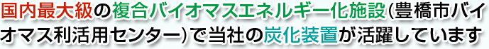 国内最大級の複合バイオマスエネルギー化施設(豊橋市バイオマス利活用センター)で当社の炭化装置が活躍しています。