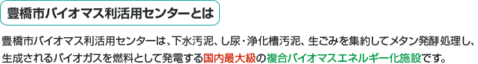 豊橋市バイオマス利活用センターとは。豊橋市バイオマス利活用センターは、下水汚泥・し尿浄化槽汚泥、生ごみを集約してメタン発酵処理し、生成されるバイオガスを燃料として発電する国内最大級の複合バイオマスエネルギー化施設です。