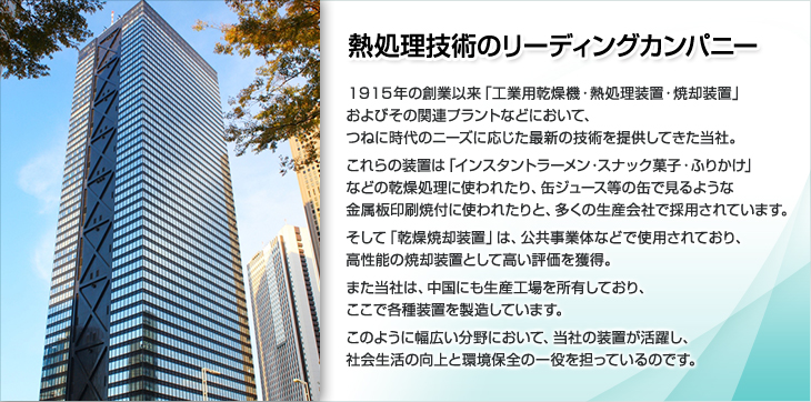 熱処理技術のリーディングカンパニー。１９１５年の創業以来「工業用乾燥機・熱処理装置・焼却装置」およびその関連プラントなどにおいて、つねに時代のニーズに応じた最新の技術を提供してきた当社。これらの装置は「インスタントラーメン・スナック菓子・ふりかけ」などの乾燥処理に使われたり、缶ジュース等の缶で見るような金属板印刷焼付に使われたりと、多くの生産会社で採用されています。そして「乾燥焼却装置」は、公共事業体などで使用されており、高性能の焼却装置として高い評価を獲得。また当社は、中国にも生産工場を所有しており、ここで各種装置を製造しています。このように幅広い分野において、当社の装置が活躍し、社会生活の向上と環境保全の一役を担っているのです。