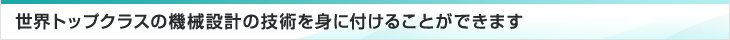 世界トップクラスの機械設計の技術を身に付けることができます