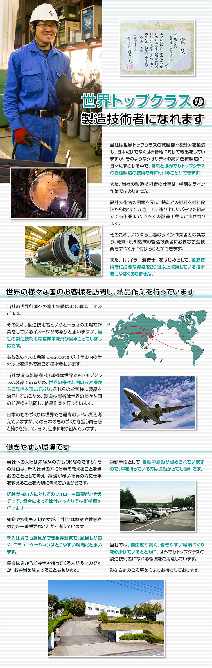 世界トップクラスの製造技術者になれます。当社は世界トップクラスの乾燥機・焼却炉を製造し、日本だけでなく世界各地に向けて輸出をしていますが、そのようなクオリティの高い機械製造に、日々たずさわる中で、自然と世界でもトップクラスの機械製造の技術を身に付けることができます。また、当社の製造技術者の仕事は、単調なライン作業ではありません。設計技術者の図面を元に、鉄などの材料を材料段階から切り出して加工し、造り出したパーツを組み立てる作業まで、すべての製造工程にたずさわります。そのため、いわゆる工場のライン作業者とは異なり、乾燥・焼却機械の製造技術者に必要な製造技術をすべて身に付けることができます。また、「ボイラー溶接士」をはじめとして、製造技術者に必要な資格を２０個以上取得している技術者も少なくありません。世界の様々な国のお客様を訪問し、納品作業を行っています。当社の世界各国への輸出実績は４０ヵ国以上に及びます。そのため、製造技術者というと一ヵ所の工場で作業をしているイメージがあるかと思いますが、当社の製造技術者は世界中を飛び回ることもしばしばです。もちろん本人の希望にもよりますが、1年の内の半分以上を海外で過ごす技術者もいます。
当社が造る乾燥機・焼却機は世界でもトップクラスの製品であるため、世界の様々な国のお客様からご発注を頂いており、それらのお客様に製品を納品しているため、製造技術者は世界の様々な国のお客様を訪問し、納品作業を行っています。日本のものづくりは世界でも最高のレベルだと考えていますが、その日本のものづくりを担う責任感と誇りを持って、日々、仕事に取り組んでいます。働きやすい環境です。当社への入社は未経験の方もOKなのですが、その理由は、新入社員の方に仕事を教えることを当然のこととして考え、経験が浅い社員の方に仕事を教えることを大切に考えているからです。経験が浅い人に対してのフォローを重要だと考えていて、場合によっては付きっきりで技術指導を行います。知識や技術も大切ですが、当社では熱意や誠意や努力が一番重要なことだと考えています。新入社員でも意見ができる雰囲気で、風通しが良く、コミュニケーションはとりやすい環境だと思います。昼食は家からお弁当を持ってくる人が多いのですが、お弁当を注文することもあります。通勤手段として、自動車通勤が認められていますので、車を持っている方は通勤がとても便利です。当社では、自由度が高く、働きやすい環境づくりを心掛けているとともに、世界でもトップクラスの製造技術者になれる環境をご用意しています。みなさまのご応募を心よりお待ちしております。