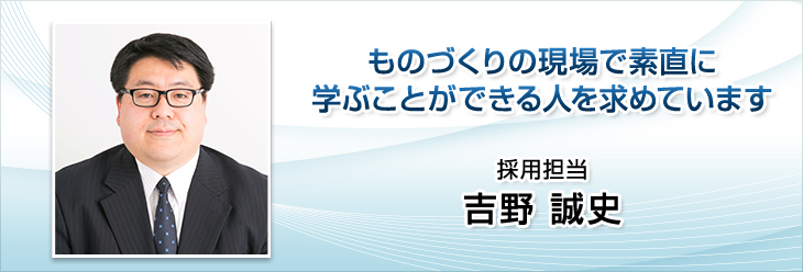 ものづくりの現場で素直に学ぶことができる人を求めています。採用担当　吉野 誠史。