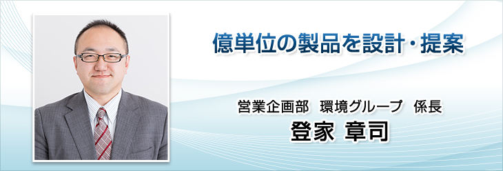 億単位の製品を設計・提案。営業企画部　環境グループ　係長。登家 章司