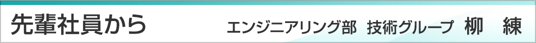 先輩社員から　エンジニアリング部　技術グループ　柳練