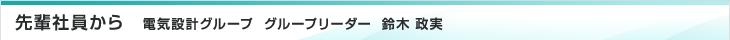 先輩社員から　電気設計グループ　グループリーダー　鈴木 政実