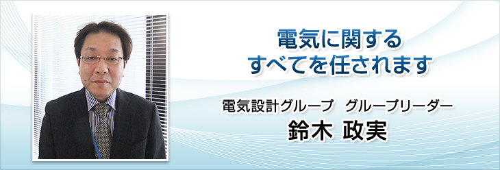 電気に関するすべてを任されます。電気設計グループ　グループリーダー　鈴木 政実。