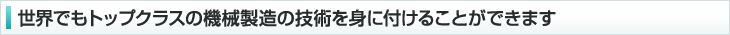 世界でもトップクラスの機械製造の技術を身に付けることができます