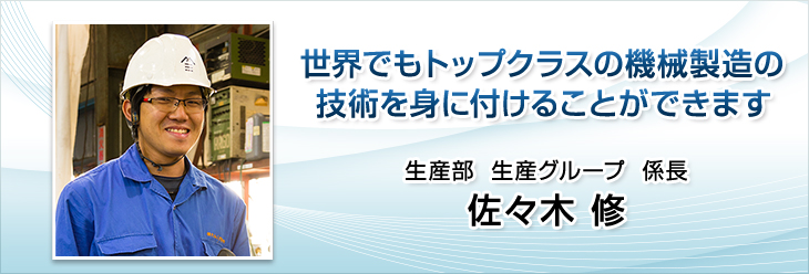 世界でもトップクラスの機械製造の技術を身に付けることができます。生産部　生産グループ　係長　佐々木 修。